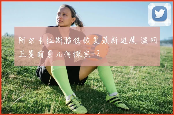 阿尔卡拉斯膝伤恢复最新进展 温网卫冕前景几何探究