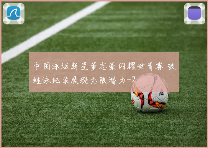 中国泳坛新星董志豪闪耀世青赛 破蛙泳纪录展现无限潜力