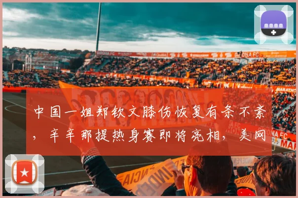 中国一姐郑钦文膝伤恢复有条不紊，辛辛那提热身赛即将亮相，美网前景可期