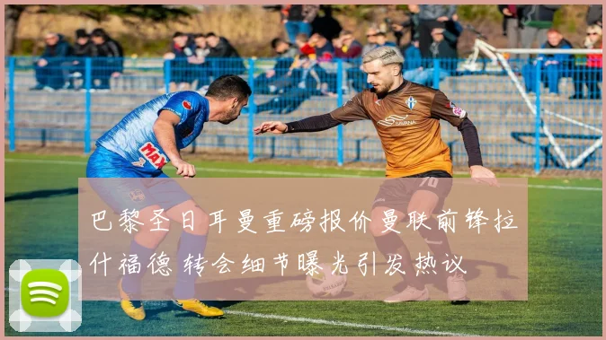 巴黎圣日耳曼重磅报价曼联前锋拉什福德 转会细节曝光引发热议