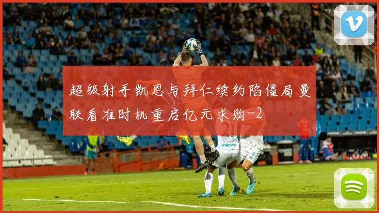 超级射手凯恩与拜仁续约陷僵局曼联看准时机重启亿元求购
