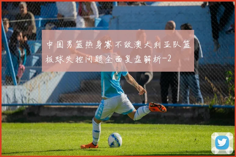 中国男篮热身赛不敌澳大利亚队篮板球失控问题全面复盘解析
