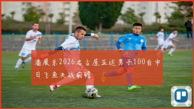 潘展乐2026名古屋亚运男子100自中日飞鱼决战前瞻