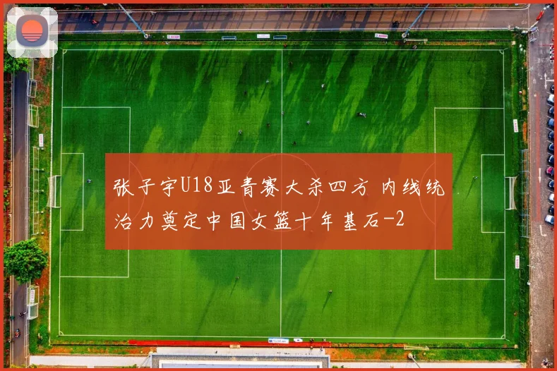 张子宇U18亚青赛大杀四方 内线统治力奠定中国女篮十年基石
