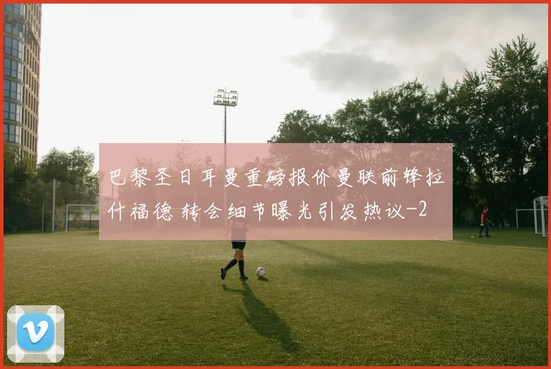 巴黎圣日耳曼重磅报价曼联前锋拉什福德 转会细节曝光引发热议