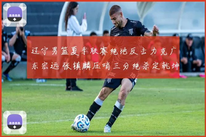 辽宁男篮夏季联赛绝地反击力克广东宏远 张镇麟压哨三分绝杀定乾坤