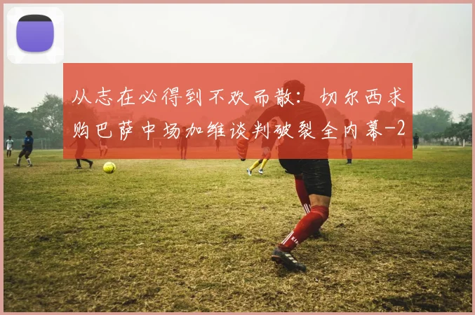 从志在必得到不欢而散：切尔西求购巴萨中场加维谈判破裂全内幕
