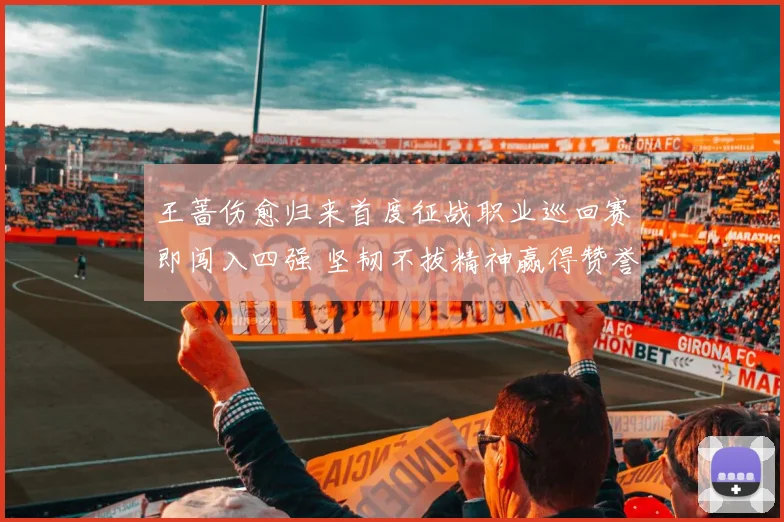 王蔷伤愈归来首度征战职业巡回赛即闯入四强 坚韧不拔精神赢得赞誉无数