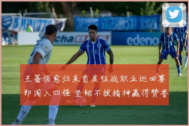 王蔷伤愈归来首度征战职业巡回赛即闯入四强 坚韧不拔精神赢得赞誉无数