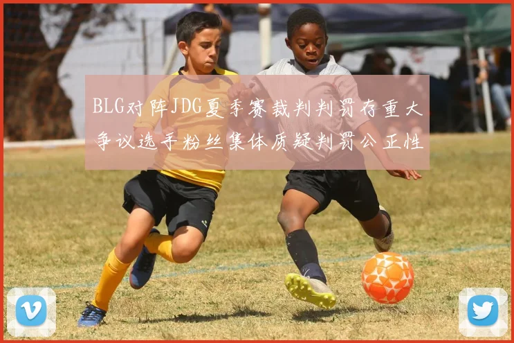 BLG对阵JDG夏季赛裁判判罚存重大争议选手粉丝集体质疑判罚公正性