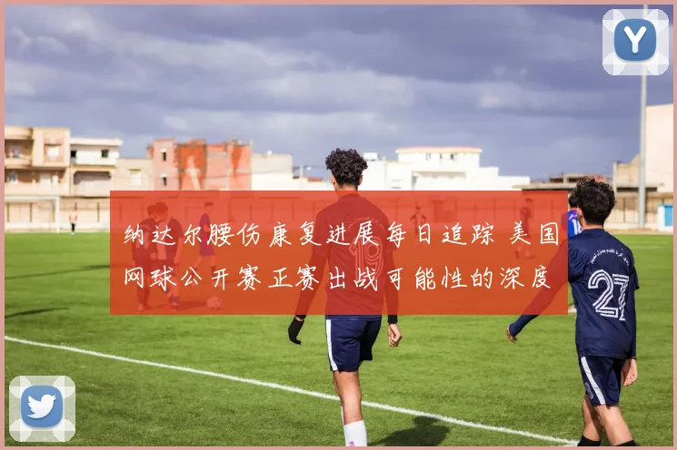 纳达尔腰伤康复进展每日追踪 美国网球公开赛正赛出战可能性的深度研判与前景展望