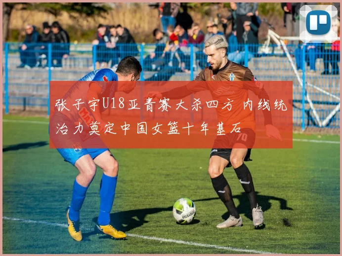 张子宇U18亚青赛大杀四方 内线统治力奠定中国女篮十年基石