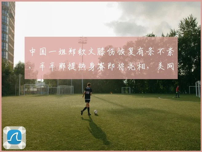 中国一姐郑钦文膝伤恢复有条不紊，辛辛那提热身赛即将亮相，美网前景可期