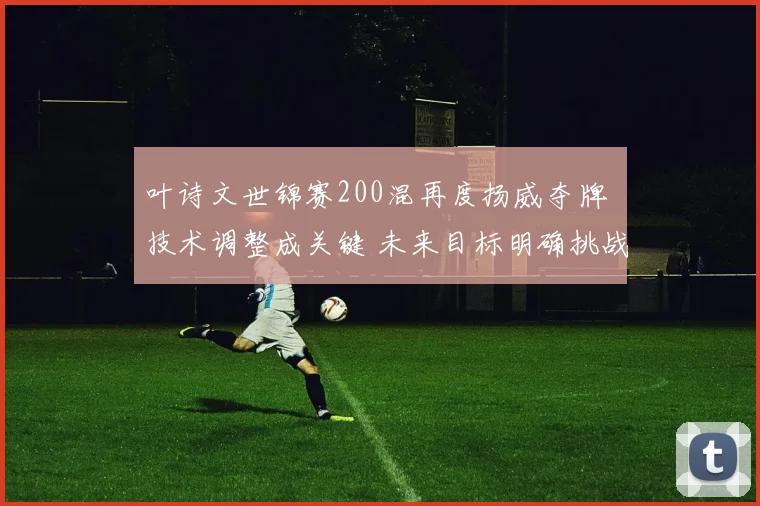 叶诗文世锦赛200混再度扬威夺牌 技术调整成关键 未来目标明确挑战巴黎