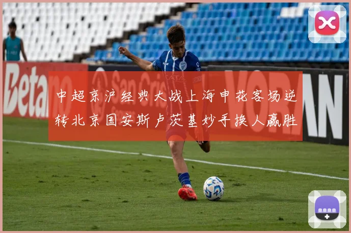 中超京沪经典大战上海申花客场逆转北京国安斯卢茨基妙手换人赢胜利