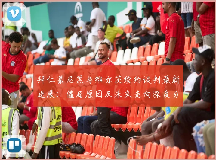 拜仁慕尼黑与维尔茨续约谈判最新进展：僵局原因及未来走向深度分析