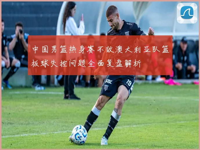 中国男篮热身赛不敌澳大利亚队篮板球失控问题全面复盘解析