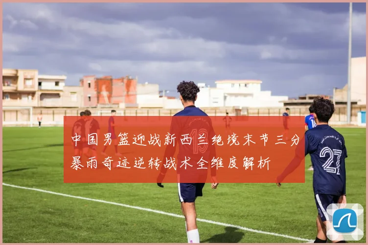 中国男篮迎战新西兰绝境末节三分暴雨奇迹逆转战术全维度解析