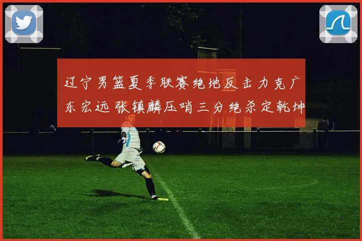 辽宁男篮夏季联赛绝地反击力克广东宏远 张镇麟压哨三分绝杀定乾坤
