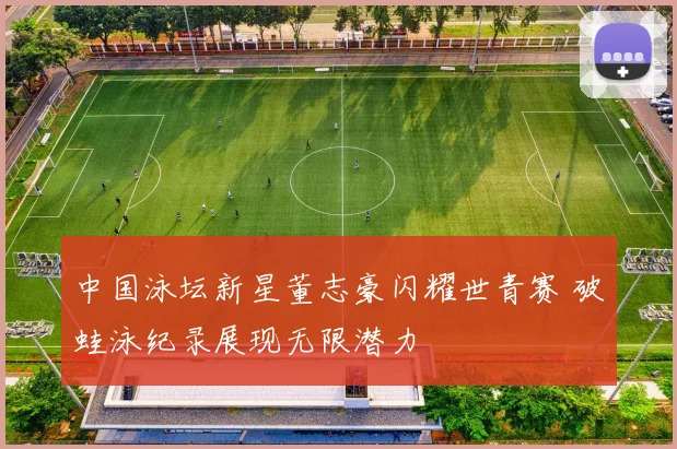 中国泳坛新星董志豪闪耀世青赛 破蛙泳纪录展现无限潜力