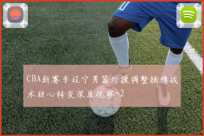 CBA新赛季辽宁男篮外援调整杨鸣战术核心转变深度观察