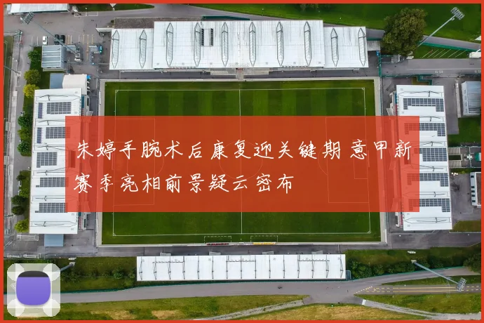 朱婷手腕术后康复迎关键期 意甲新赛季亮相前景疑云密布