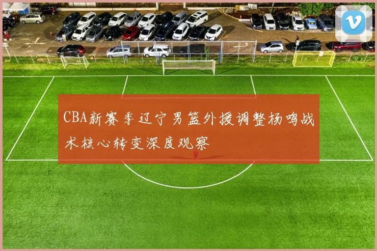 CBA新赛季辽宁男篮外援调整杨鸣战术核心转变深度观察